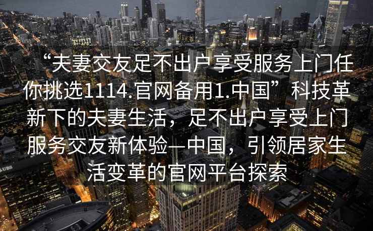 “夫妻交友足不出戶享受服務(wù)上門任你挑選1114.官網(wǎng)備用1.中國”科技革新下的夫妻生活，足不出戶享受上門服務(wù)交友新體驗—中國，引領(lǐng)居家生活變革的官網(wǎng)平臺探索