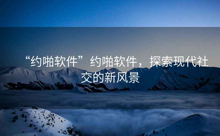“約啪軟件”約啪軟件，探索現(xiàn)代社交的新風景