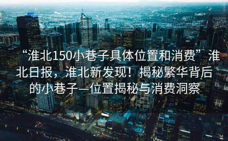 “淮北150小巷子具體位置和消費”淮北日報，淮北新發(fā)現(xiàn)！揭秘繁華背后的小巷子—位置揭秘與消費洞察