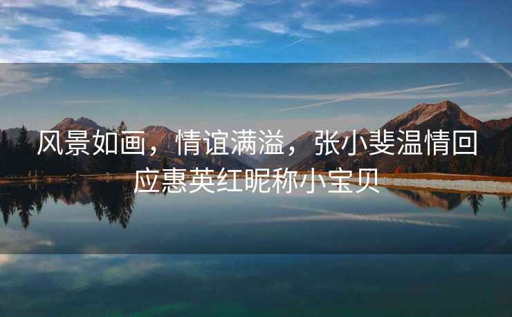 風景如畫，情誼滿溢，張小斐溫情回應(yīng)惠英紅昵稱小寶貝