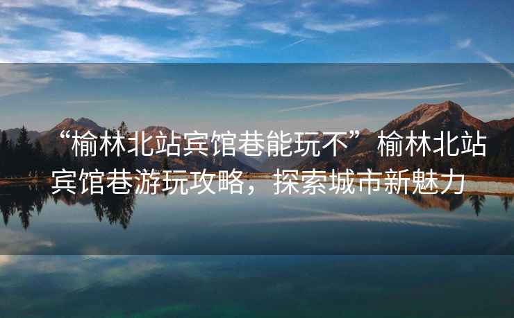 “榆林北站賓館巷能玩不”榆林北站賓館巷游玩攻略，探索城市新魅力