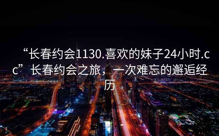 “長春約會1130.喜歡的妹子24小時.cc”長春約會之旅，一次難忘的邂逅經(jīng)歷