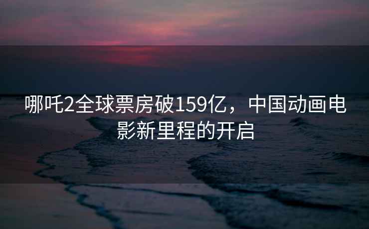 哪吒2全球票房破159億，中國動畫電影新里程的開啟