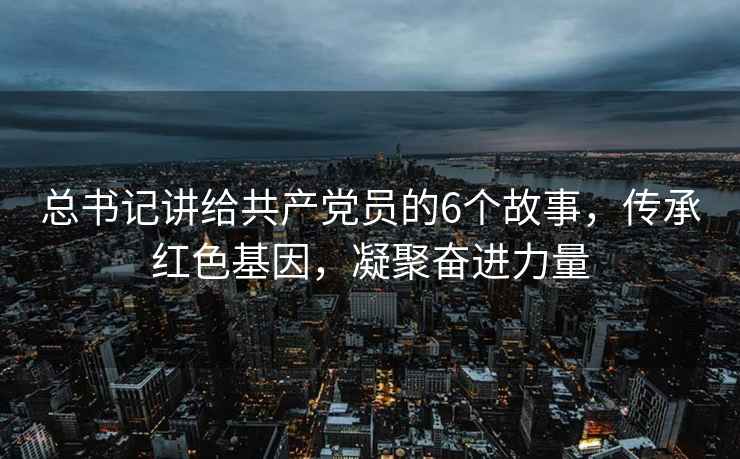 總書記講給共產(chǎn)黨員的6個故事，傳承紅色基因，凝聚奮進力量