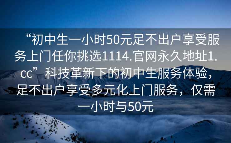 “初中生一小時(shí)50元足不出戶享受服務(wù)上門任你挑選1114.官網(wǎng)永久地址1.cc”科技革新下的初中生服務(wù)體驗(yàn)，足不出戶享受多元化上門服務(wù)，僅需一小時(shí)與50元