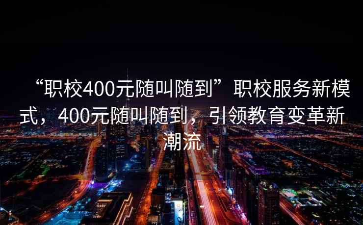 “職校400元隨叫隨到”職校服務(wù)新模式，400元隨叫隨到，引領(lǐng)教育變革新潮流