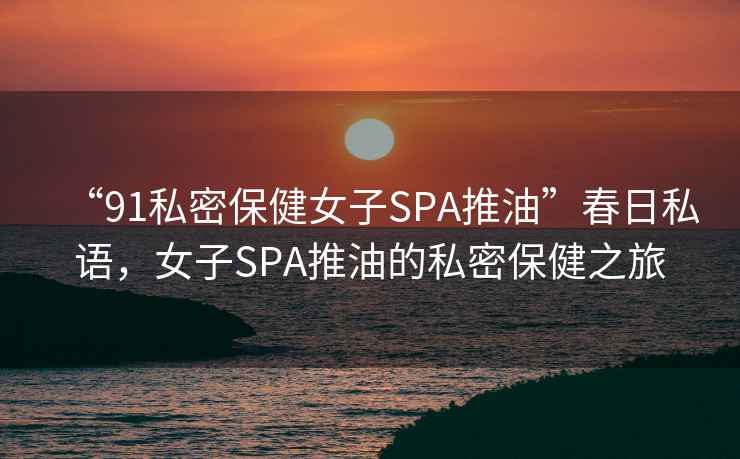 “91私密保健女子SPA推油”春日私語，女子SPA推油的私密保健之旅
