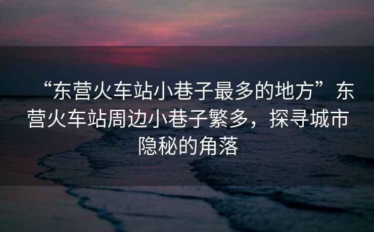 “東營火車站小巷子最多的地方”東營火車站周邊小巷子繁多，探尋城市隱秘的角落