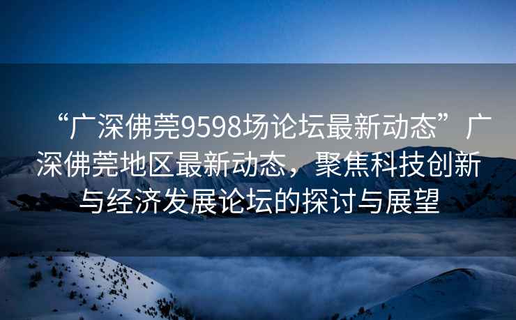 “廣深佛莞9598場論壇最新動態(tài)”廣深佛莞地區(qū)最新動態(tài)，聚焦科技創(chuàng)新與經(jīng)濟發(fā)展論壇的探討與展望