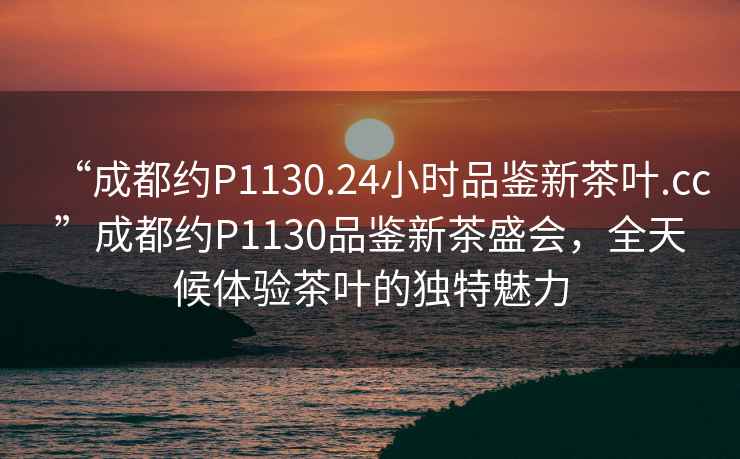 “成都約P1130.24小時(shí)品鑒新茶葉.cc”成都約P1130品鑒新茶盛會(huì)，全天候體驗(yàn)茶葉的獨(dú)特魅力