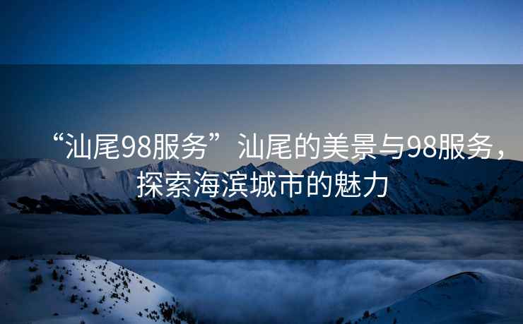 “汕尾98服務(wù)”汕尾的美景與98服務(wù)，探索海濱城市的魅力