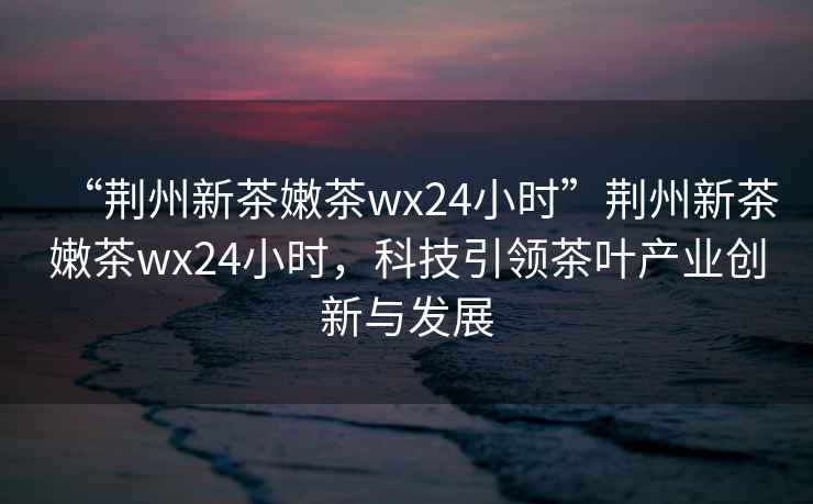 “荊州新茶嫩茶wx24小時”荊州新茶嫩茶wx24小時，科技引領茶葉產業(yè)創(chuàng)新與發(fā)展