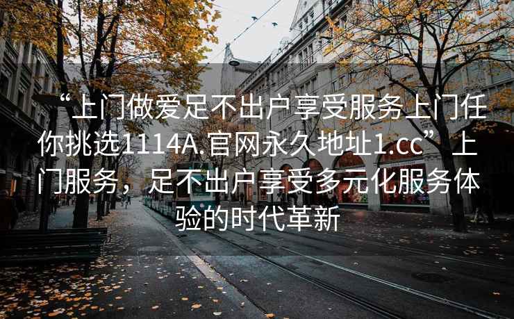 “上門做愛足不出戶享受服務(wù)上門任你挑選1114A.官網(wǎng)永久地址1.cc”上門服務(wù)，足不出戶享受多元化服務(wù)體驗的時代革新