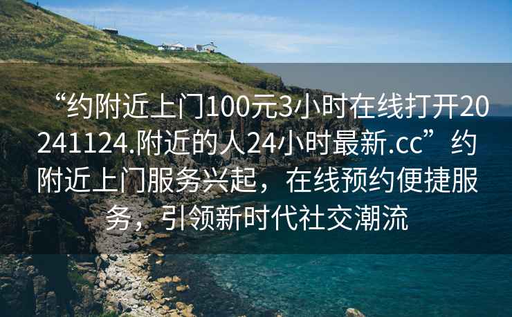 “約附近上門100元3小時在線打開20241124.附近的人24小時最新.cc”約附近上門服務(wù)興起，在線預(yù)約便捷服務(wù)，引領(lǐng)新時代社交潮流