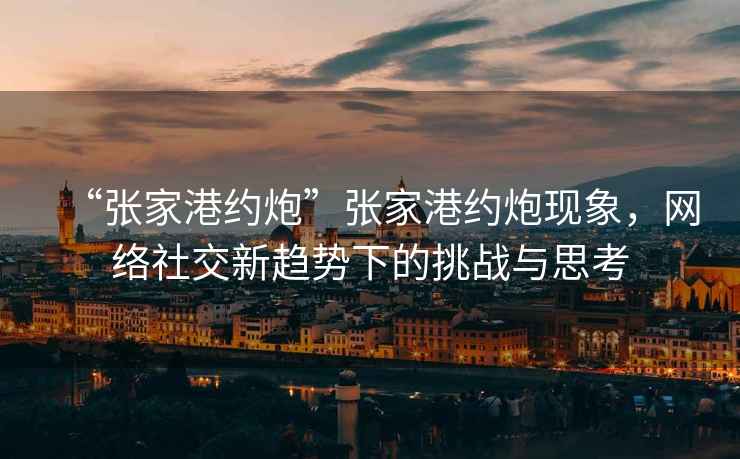 “張家港約炮”張家港約炮現(xiàn)象，網(wǎng)絡(luò)社交新趨勢(shì)下的挑戰(zhàn)與思考