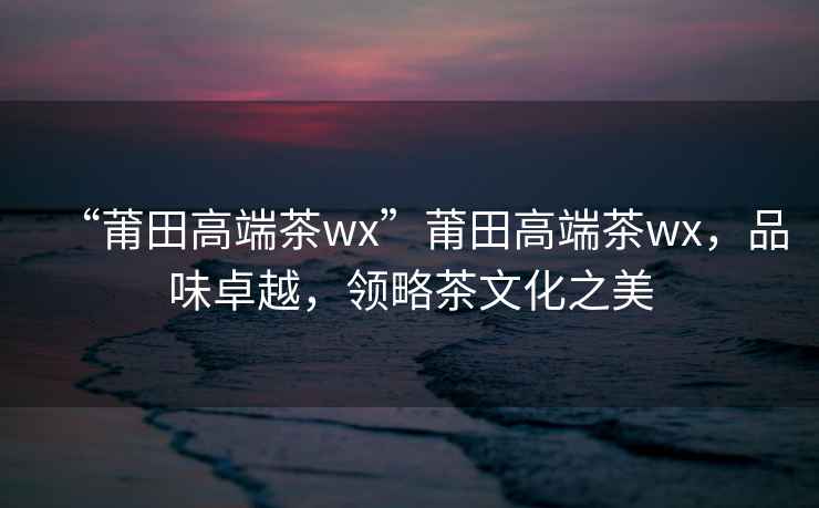 “莆田高端茶wx”莆田高端茶wx，品味卓越，領(lǐng)略茶文化之美