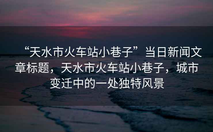 “天水市火車站小巷子”當(dāng)日新聞文章標(biāo)題，天水市火車站小巷子，城市變遷中的一處獨(dú)特風(fēng)景