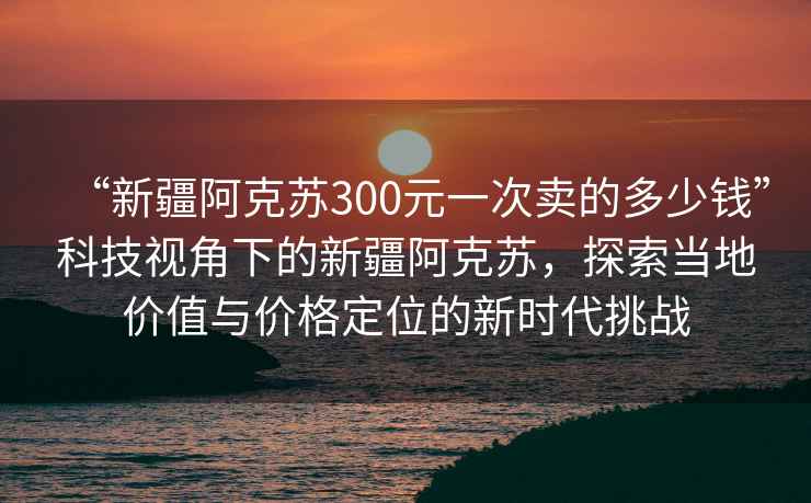 “新疆阿克蘇300元一次賣的多少錢”科技視角下的新疆阿克蘇，探索當(dāng)?shù)貎r(jià)值與價(jià)格定位的新時(shí)代挑戰(zhàn)
