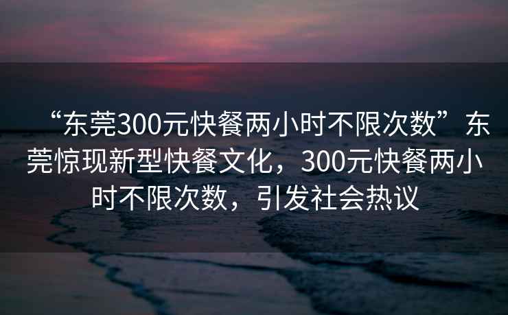 “東莞300元快餐兩小時不限次數(shù)”東莞驚現(xiàn)新型快餐文化，300元快餐兩小時不限次數(shù)，引發(fā)社會熱議
