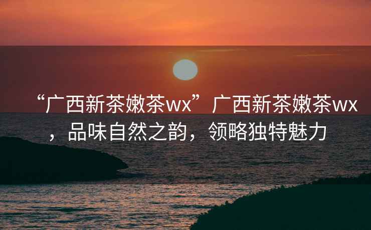 “廣西新茶嫩茶wx”廣西新茶嫩茶wx，品味自然之韻，領(lǐng)略獨特魅力