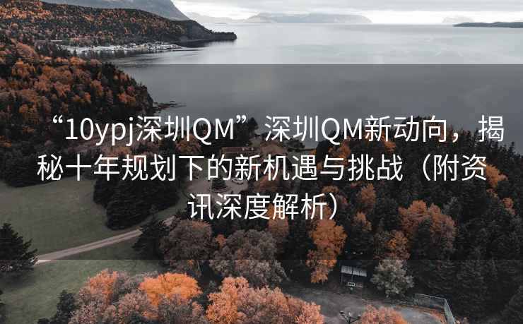 “10ypj深圳QM”深圳QM新動向，揭秘十年規(guī)劃下的新機(jī)遇與挑戰(zhàn)（附資訊深度解析）