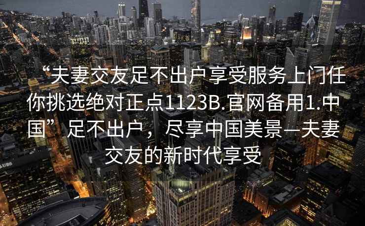 “夫妻交友足不出戶享受服務(wù)上門任你挑選絕對正點(diǎn)1123B.官網(wǎng)備用1.中國”足不出戶，盡享中國美景—夫妻交友的新時(shí)代享受