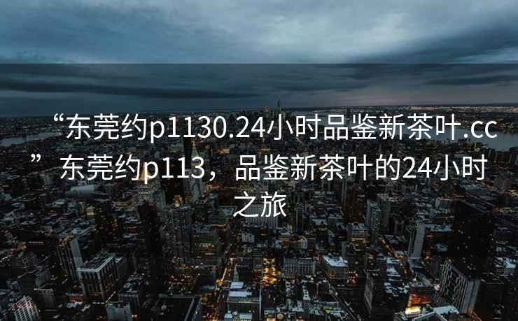 “東莞約p1130.24小時品鑒新茶葉.cc”東莞約p113，品鑒新茶葉的24小時之旅