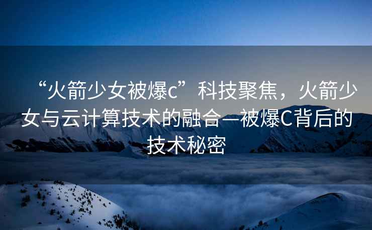 “火箭少女被爆c”科技聚焦，火箭少女與云計(jì)算技術(shù)的融合—被爆C背后的技術(shù)秘密
