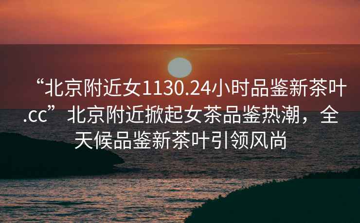 “北京附近女1130.24小時(shí)品鑒新茶葉.cc”北京附近掀起女茶品鑒熱潮，全天候品鑒新茶葉引領(lǐng)風(fēng)尚
