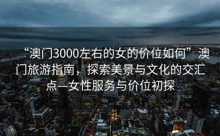 “澳門3000左右的女的價(jià)位如何”澳門旅游指南，探索美景與文化的交匯點(diǎn)—女性服務(wù)與價(jià)位初探