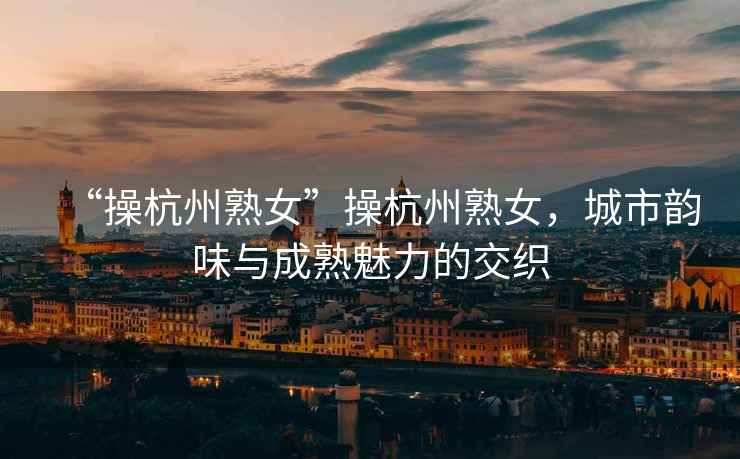 “操杭州熟女”操杭州熟女，城市韻味與成熟魅力的交織