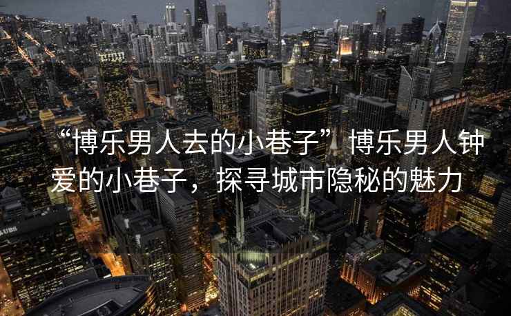 “博樂男人去的小巷子”博樂男人鐘愛的小巷子，探尋城市隱秘的魅力