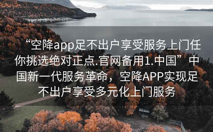 “空降app足不出戶享受服務(wù)上門任你挑選絕對正點(diǎn).官網(wǎng)備用1.中國”中國新一代服務(wù)革命，空降A(chǔ)PP實(shí)現(xiàn)足不出戶享受多元化上門服務(wù)