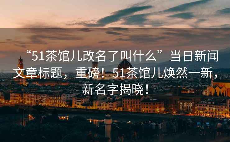 “51茶館兒改名了叫什么”當(dāng)日新聞文章標(biāo)題，重磅！51茶館兒煥然一新，新名字揭曉！