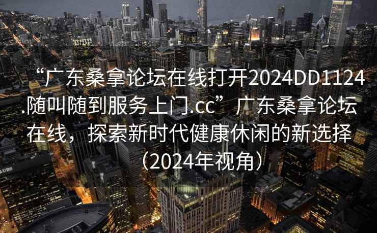 “廣東桑拿論壇在線打開2024DD1124.隨叫隨到服務(wù)上門.cc”廣東桑拿論壇在線，探索新時代健康休閑的新選擇（2024年視角）