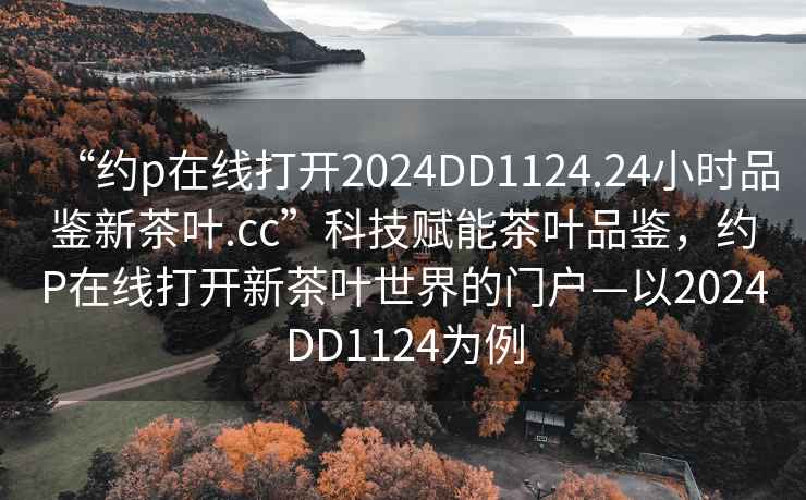“約p在線打開2024DD1124.24小時品鑒新茶葉.cc”科技賦能茶葉品鑒，約P在線打開新茶葉世界的門戶—以2024DD1124為例