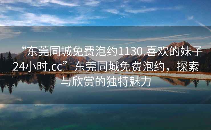 “東莞同城免費泡約1130.喜歡的妹子24小時.cc”東莞同城免費泡約，探索與欣賞的獨特魅力