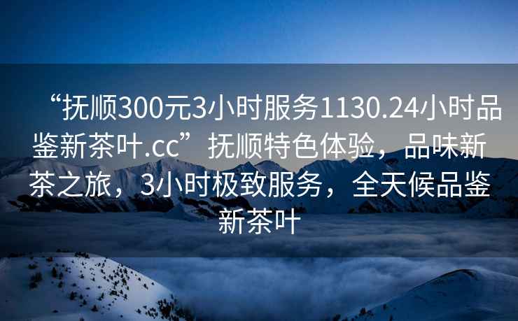 “撫順300元3小時服務1130.24小時品鑒新茶葉.cc”撫順特色體驗，品味新茶之旅，3小時極致服務，全天候品鑒新茶葉