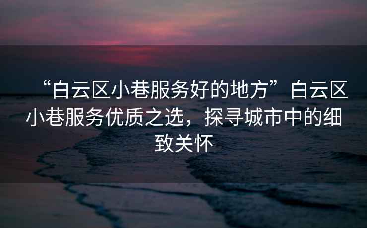 “白云區(qū)小巷服務好的地方”白云區(qū)小巷服務優(yōu)質(zhì)之選，探尋城市中的細致關懷