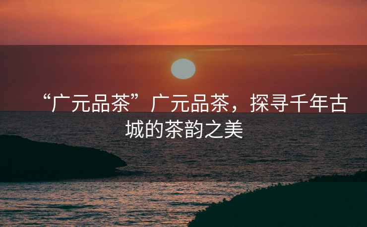 “廣元品茶”廣元品茶，探尋千年古城的茶韻之美