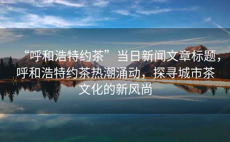 “呼和浩特約茶”當日新聞文章標題，呼和浩特約茶熱潮涌動，探尋城市茶文化的新風尚