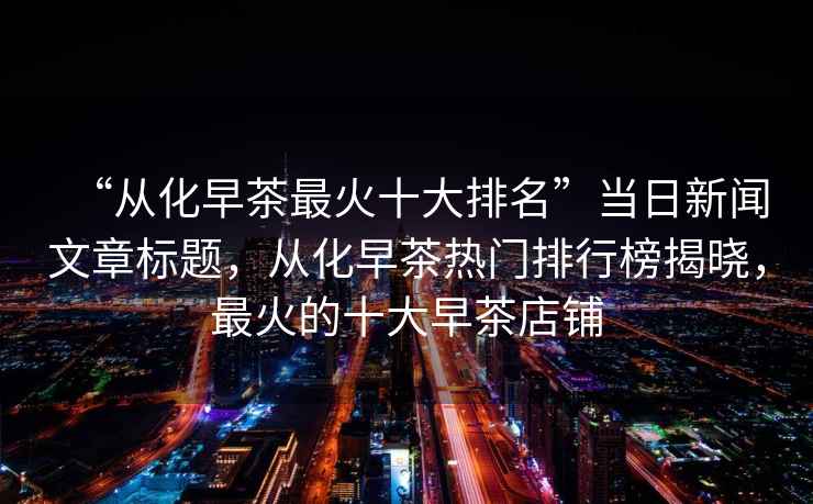 “從化早茶最火十大排名”當(dāng)日新聞文章標(biāo)題，從化早茶熱門排行榜揭曉，最火的十大早茶店鋪