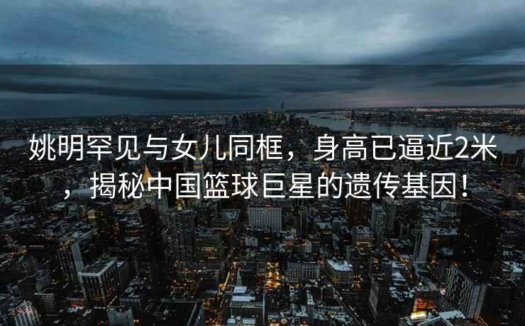姚明罕見與女兒同框，身高已逼近2米，揭秘中國籃球巨星的遺傳基因！