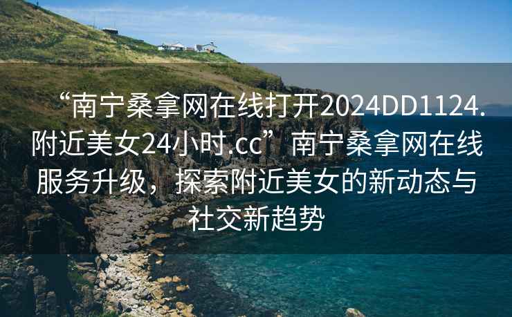 “南寧桑拿網(wǎng)在線打開2024DD1124.附近美女24小時.cc”南寧桑拿網(wǎng)在線服務(wù)升級，探索附近美女的新動態(tài)與社交新趨勢