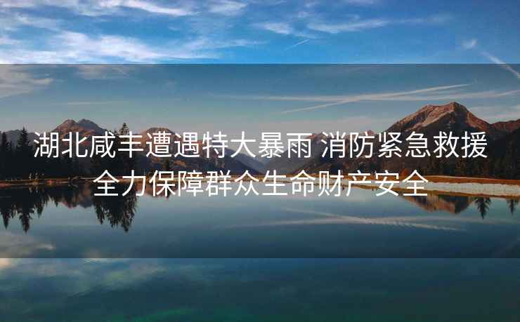 湖北咸豐遭遇特大暴雨 消防緊急救援全力保障群眾生命財(cái)產(chǎn)安全