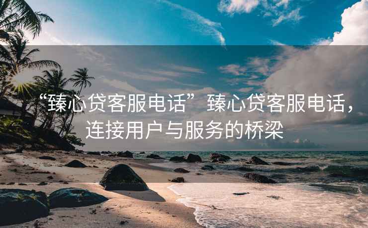 “臻心貸客服電話”臻心貸客服電話，連接用戶與服務(wù)的橋梁