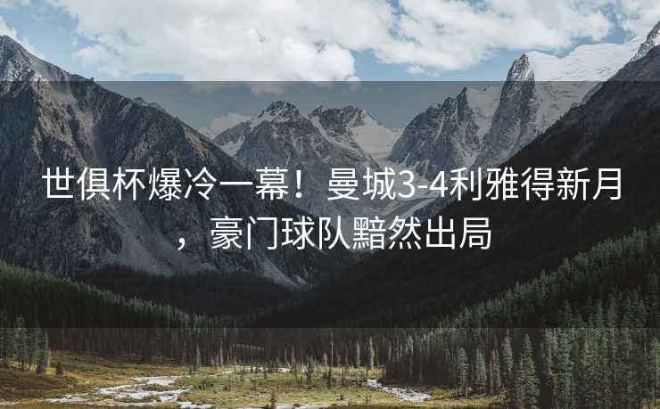 世俱杯爆冷一幕！曼城3-4利雅得新月，豪門(mén)球隊(duì)黯然出局