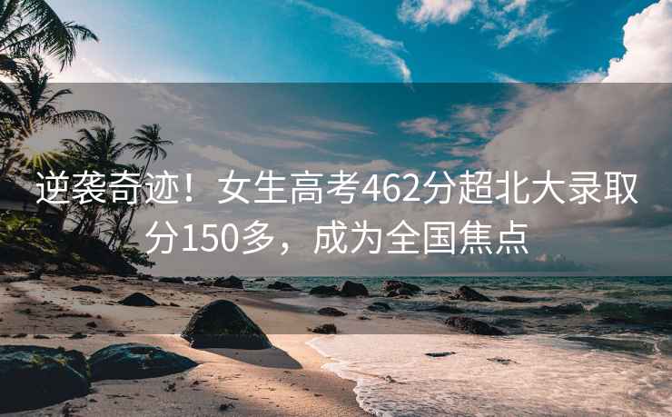 逆襲奇跡！女生高考462分超北大錄取分150多，成為全國焦點