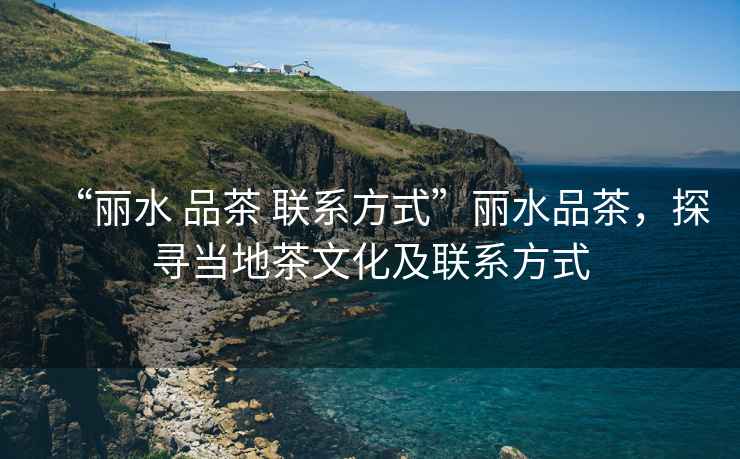 “麗水 品茶 聯(lián)系方式”麗水品茶，探尋當(dāng)?shù)夭栉幕奥?lián)系方式
