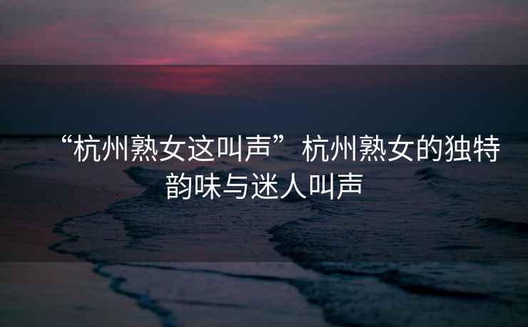 “杭州熟女這叫聲”杭州熟女的獨特韻味與迷人叫聲
